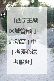 西宁主城区城管部门启动高（中）考爱心送考服务
