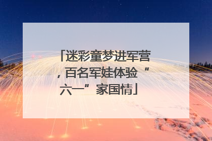 迷彩童梦进军营，百名军娃体验“六一”家国情