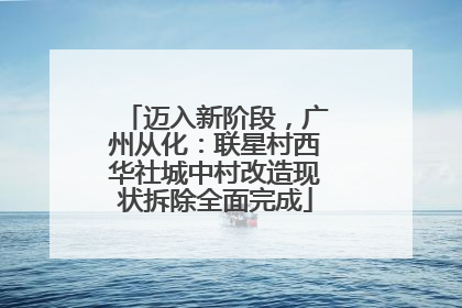 迈入新阶段，广州从化：联星村西华社城中村改造现状拆除全面完成