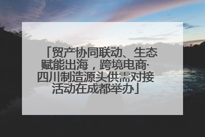 贸产协同联动、生态赋能出海，跨境电商·四川制造源头供需对接活动在成都举办