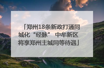 郑州18条新政打通同城化“经脉” 中牟新区将享郑州主城同等待遇
