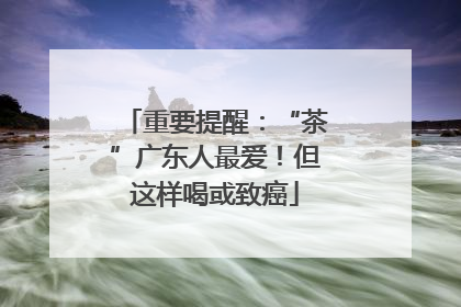 重要提醒：“茶”广东人最爱！但这样喝或致癌