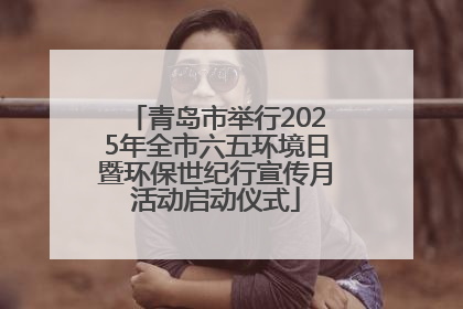 青岛市举行2025年全市六五环境日暨环保世纪行宣传月活动启动仪式