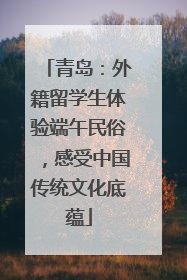 青岛：外籍留学生体验端午民俗，感受中国传统文化底蕴