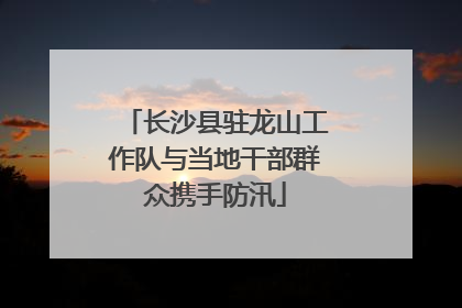长沙县驻龙山工作队与当地干部群众携手防汛