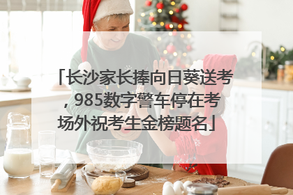 长沙家长捧向日葵送考，985数字警车停在考场外祝考生金榜题名