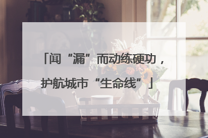 闻“漏”而动练硬功，护航城市“生命线”