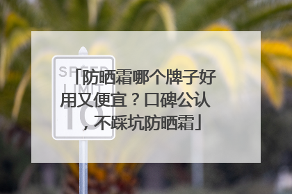 防晒霜哪个牌子好用又便宜？口碑公认，不踩坑防晒霜