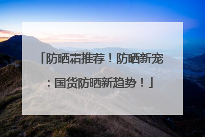 防晒霜推荐！防晒新宠：国货防晒新趋势！