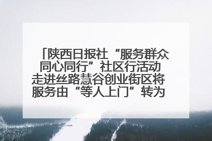 陕西日报社“服务群众 同心同行”社区行活动走进丝路慧谷创业街区将服务由“等人上门”转为“主动下沉”