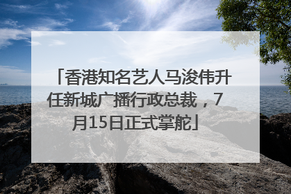 香港知名艺人马浚伟升任新城广播行政总裁，7月15日正式掌舵