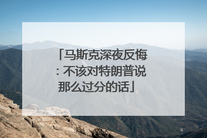 马斯克深夜反悔：不该对特朗普说那么过分的话