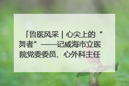 鲁医风采｜心尖上的“舞者”——记威海市立医院党委委员、心外科主任、主任医师景昊