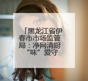 黑龙江省伊春市市场监管局：净网清厨 “味”爱守护