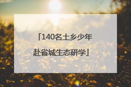 140名土乡少年赴省城生态研学