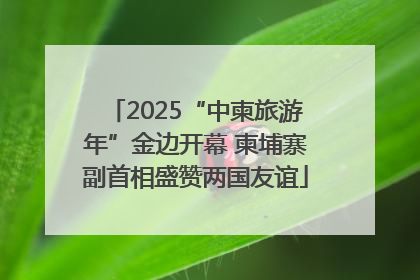 2025“中柬旅游年”金边开幕 柬埔寨副首相盛赞两国友谊