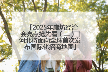 2025年廊坊经洽会亮点抢先看（二）丨河北将面向全球首次发布国际化招商地图