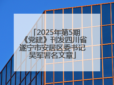 2025年第5期《党建》刊发四川省遂宁市安居区委书记吴军署名文章