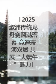 2025溆浦传统龙舟赛圆满落幕 竞速表演双燃 共展“大端午”魅力