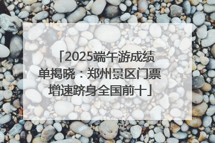2025端午游成绩单揭晓：郑州景区门票增速跻身全国前十