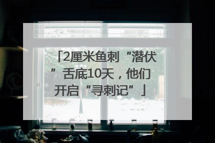 2厘米鱼刺“潜伏”舌底10天，他们开启“寻刺记”