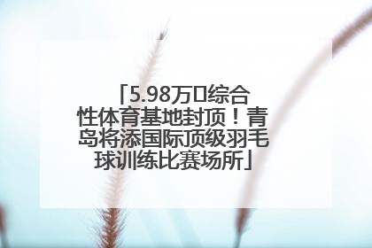5.98万㎡综合性体育基地封顶！青岛将添国际顶级羽毛球训练比赛场所